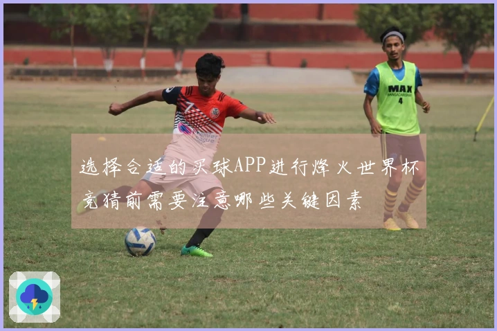 选择合适的买球APP进行烽火世界杯竞猜前需要注意哪些关键因素